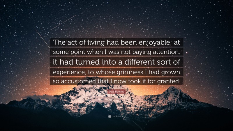 Paul Bowles Quote: “The act of living had been enjoyable; at some point when I was not paying attention, it had turned into a different sort of experience, to whose grimness I had grown so accustomed that I now took it for granted.”