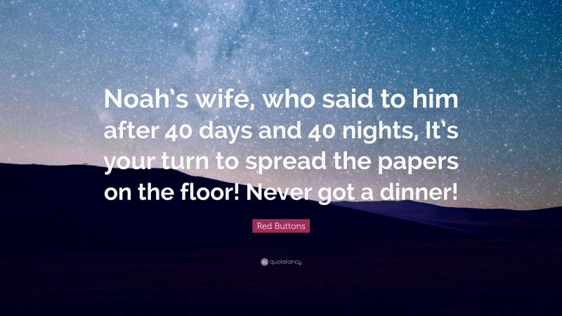 Red Buttons Quote: “Noah’s wife, who said to him after 40 days and 40 nights, It’s your turn to spread the papers on the floor! Never got a dinner!”