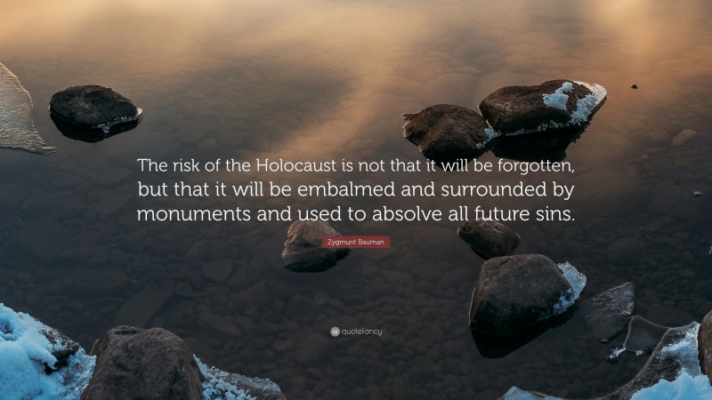 Zygmunt Bauman Quote: “The risk of the Holocaust is not that it will be forgotten, but that it will be embalmed and surrounded by monuments and used to absolve all future sins.”
