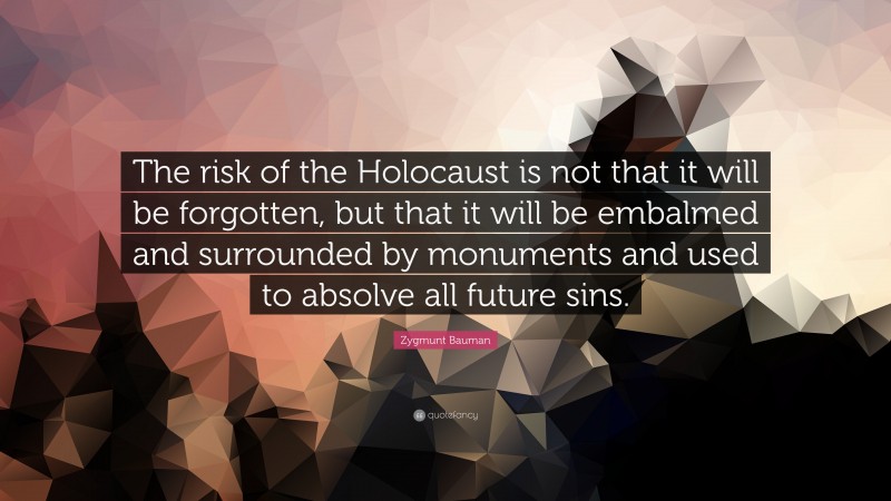 Zygmunt Bauman Quote: “The risk of the Holocaust is not that it will be forgotten, but that it will be embalmed and surrounded by monuments and used to absolve all future sins.”