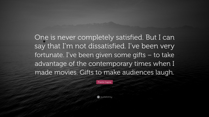 Frank Capra Quote: “One is never completely satisfied. But I can say that I’m not dissatisfied. I’ve been very fortunate. I’ve been given some gifts – to take advantage of the contemporary times when I made movies. Gifts to make audiences laugh.”