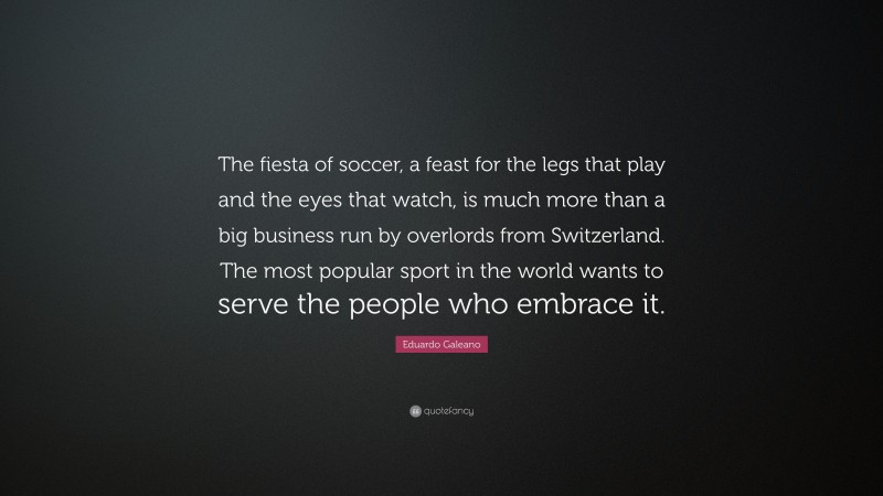 Eduardo Galeano Quote: “The fiesta of soccer, a feast for the legs that play and the eyes that watch, is much more than a big business run by overlords from Switzerland. The most popular sport in the world wants to serve the people who embrace it.”