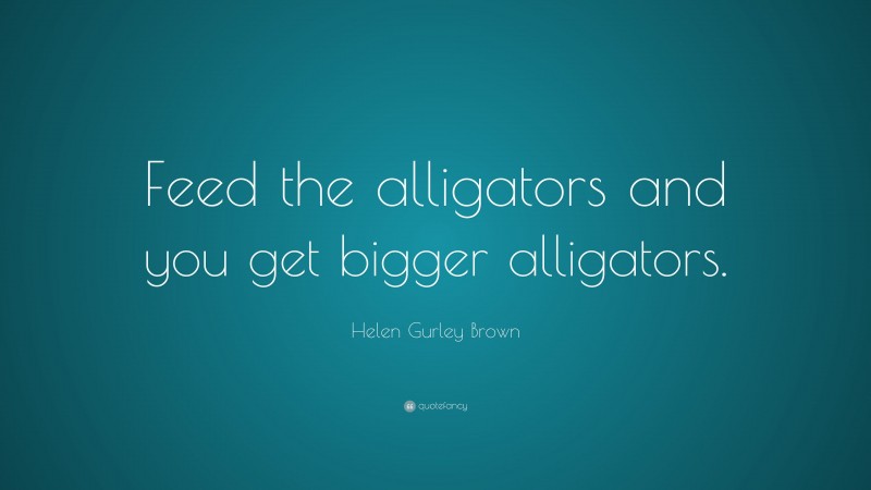 Helen Gurley Brown Quote: “Feed the alligators and you get bigger alligators.”
