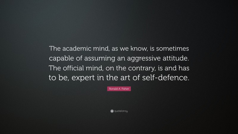 Ronald A. Fisher Quote: “The academic mind, as we know, is sometimes capable of assuming an aggressive attitude. The official mind, on the contrary, is and has to be, expert in the art of self-defence.”
