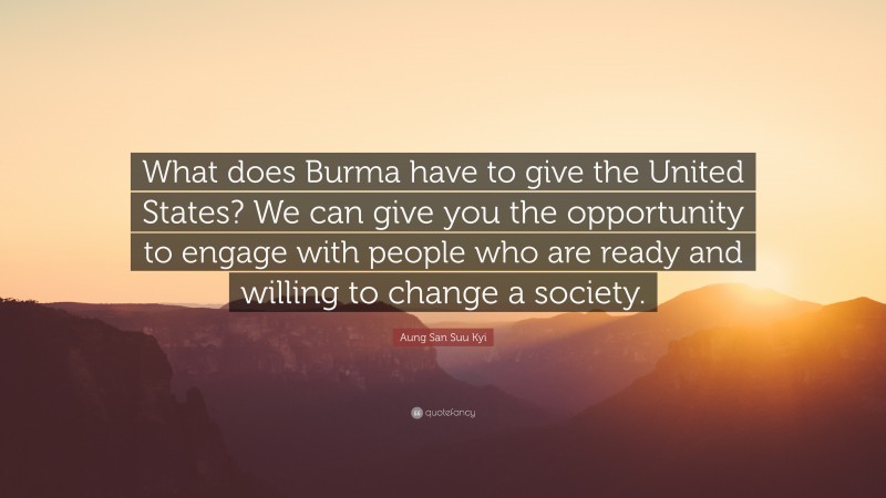 Aung San Suu Kyi Quote: “What does Burma have to give the United States? We can give you the opportunity to engage with people who are ready and willing to change a society.”