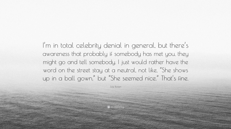 Julie Bowen Quote: “I’m in total celebrity denial in general, but there’s awareness that probably if somebody has met you, they might go and tell somebody. I just would rather have the word on the street stay at a neutral, not like, “She shows up in a ball gown,” but “She seemed nice.” That’s fine.”