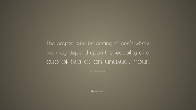Arnold Bennett Quote: “The proper, wise balancing of one’s whole life may depend upon the feasibility of a cup of tea at an unusual hour.”