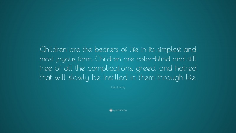 Keith Haring Quote: “Children are the bearers of life in its simplest and most joyous form. Children are color-blind and still free of all the complications, greed, and hatred that will slowly be instilled in them through life.”