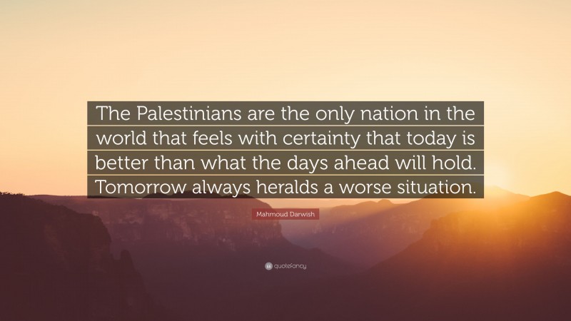 Mahmoud Darwish Quote: “The Palestinians are the only nation in the world that feels with certainty that today is better than what the days ahead will hold. Tomorrow always heralds a worse situation.”