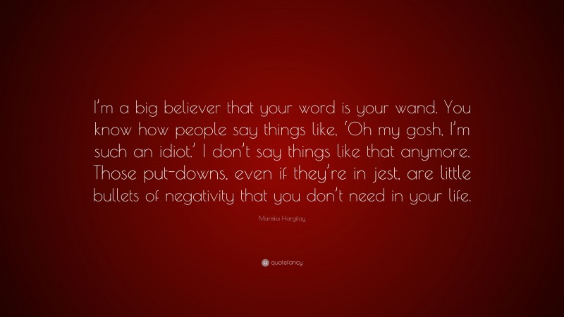 Mariska Hargitay Quote: “I’m a big believer that your word is your wand. You know how people say things like, ‘Oh my gosh, I’m such an idiot.’ I don’t say things like that anymore. Those put-downs, even if they’re in jest, are little bullets of negativity that you don’t need in your life.”