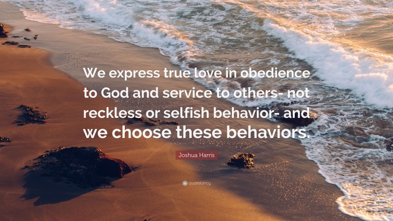 Joshua Harris Quote: “We express true love in obedience to God and service to others- not reckless or selfish behavior- and we choose these behaviors.”