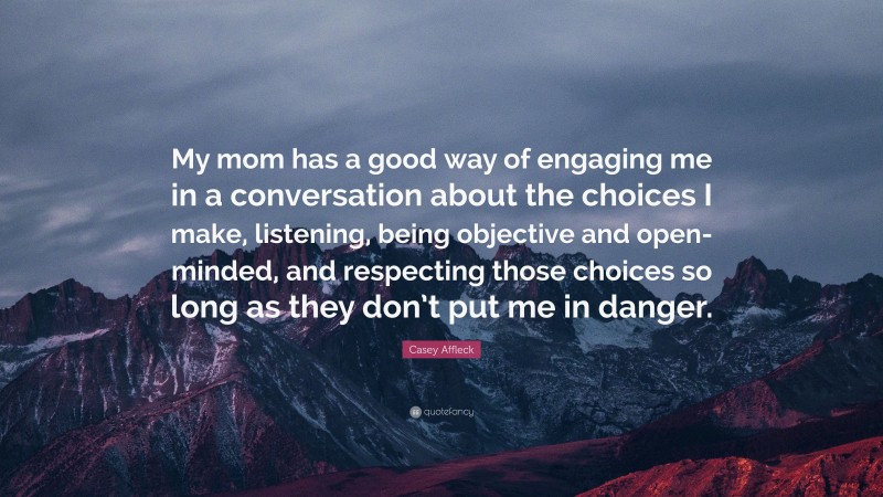 Casey Affleck Quote: “My mom has a good way of engaging me in a conversation about the choices I make, listening, being objective and open-minded, and respecting those choices so long as they don’t put me in danger.”