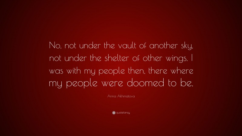 Anna Akhmatova Quote: “No, not under the vault of another sky, not under the shelter of other wings. I was with my people then, there where my people were doomed to be.”