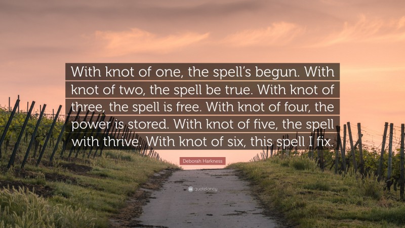 Deborah Harkness Quote: “With knot of one, the spell’s begun. With knot of two, the spell be true. With knot of three, the spell is free. With knot of four, the power is stored. With knot of five, the spell with thrive. With knot of six, this spell I fix.”