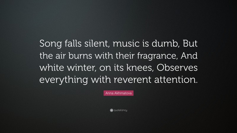 Anna Akhmatova Quote: “Song falls silent, music is dumb, But the air burns with their fragrance, And white winter, on its knees, Observes everything with reverent attention.”