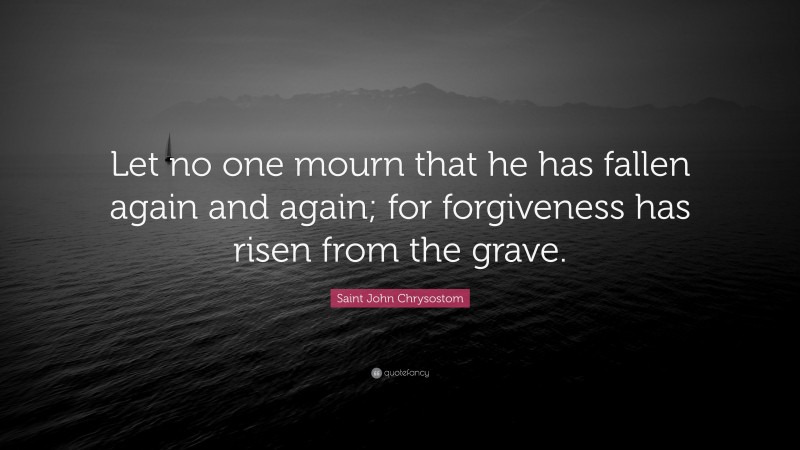 Saint John Chrysostom Quote: “Let no one mourn that he has fallen again and again; for forgiveness has risen from the grave.”