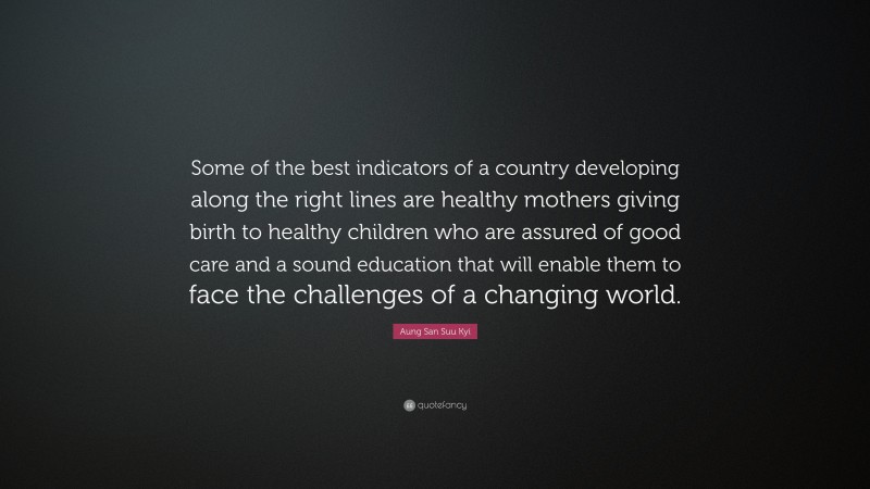 Aung San Suu Kyi Quote: “Some of the best indicators of a country developing along the right lines are healthy mothers giving birth to healthy children who are assured of good care and a sound education that will enable them to face the challenges of a changing world.”