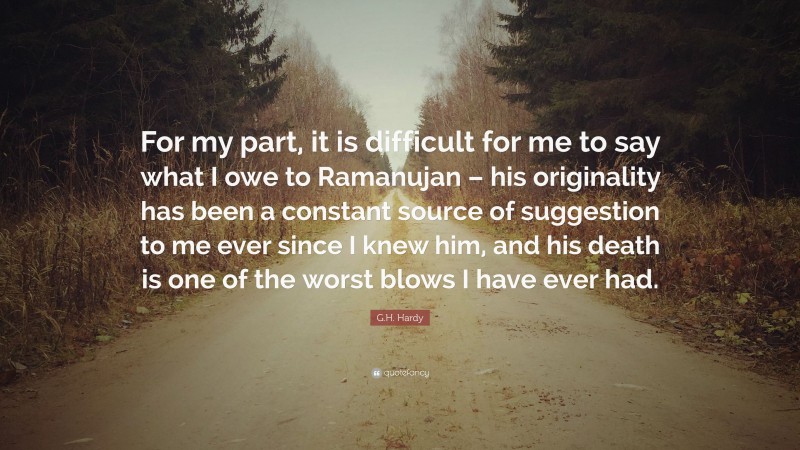 G.H. Hardy Quote: “For my part, it is difficult for me to say what I owe to Ramanujan – his originality has been a constant source of suggestion to me ever since I knew him, and his death is one of the worst blows I have ever had.”