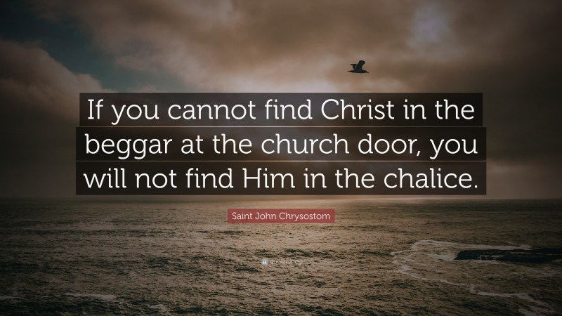 Saint John Chrysostom Quote: “If you cannot find Christ in the beggar at the church door, you will not find Him in the chalice.”