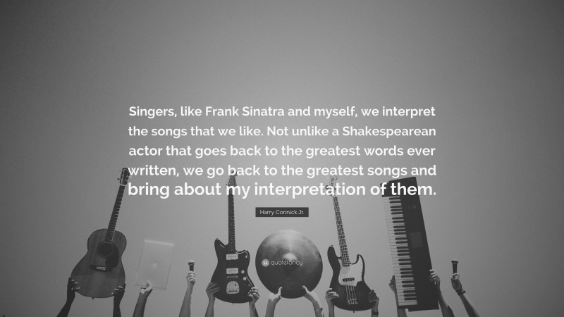 Harry Connick Jr. Quote: “Singers, like Frank Sinatra and myself, we interpret the songs that we like. Not unlike a Shakespearean actor that goes back to the greatest words ever written, we go back to the greatest songs and bring about my interpretation of them.”