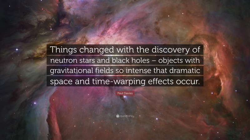 Paul Davies Quote: “Things changed with the discovery of neutron stars and black holes – objects with gravitational fields so intense that dramatic space and time-warping effects occur.”