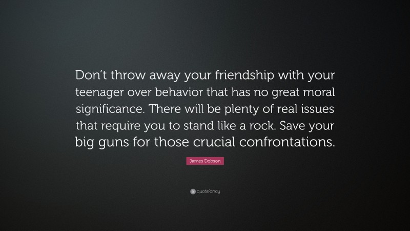 James Dobson Quote: “Don’t throw away your friendship with your teenager over behavior that has no great moral significance. There will be plenty of real issues that require you to stand like a rock. Save your big guns for those crucial confrontations.”