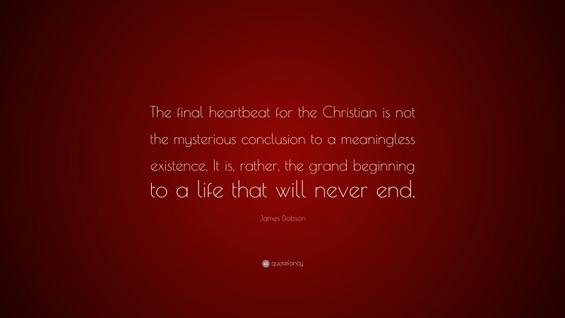 James Dobson Quote: “The final heartbeat for the Christian is not the mysterious conclusion to a meaningless existence. It is, rather, the grand beginning to a life that will never end.”