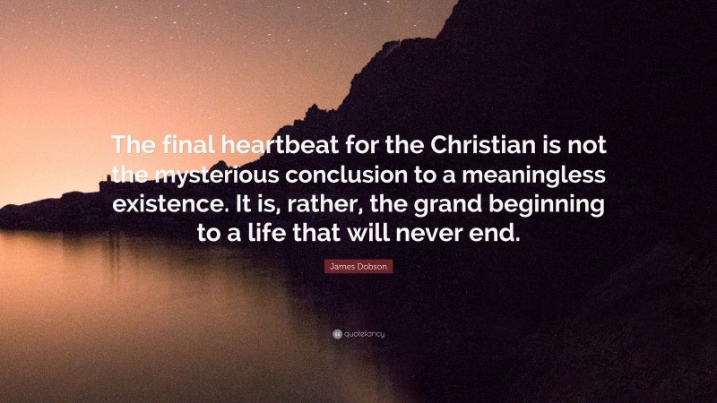 James Dobson Quote: “The final heartbeat for the Christian is not the mysterious conclusion to a meaningless existence. It is, rather, the grand beginning to a life that will never end.”