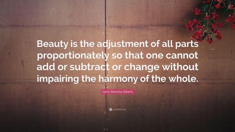 Leon Battista Alberti Quote: “Beauty is the adjustment of all parts proportionately so that one cannot add or subtract or change without impairing the harmony of the whole.”