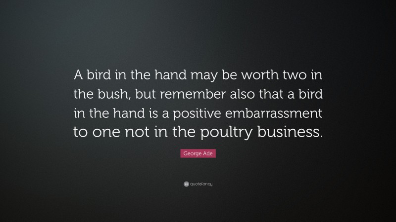 George Ade Quote: “A bird in the hand may be worth two in the bush, but remember also that a bird in the hand is a positive embarrassment to one not in the poultry business.”