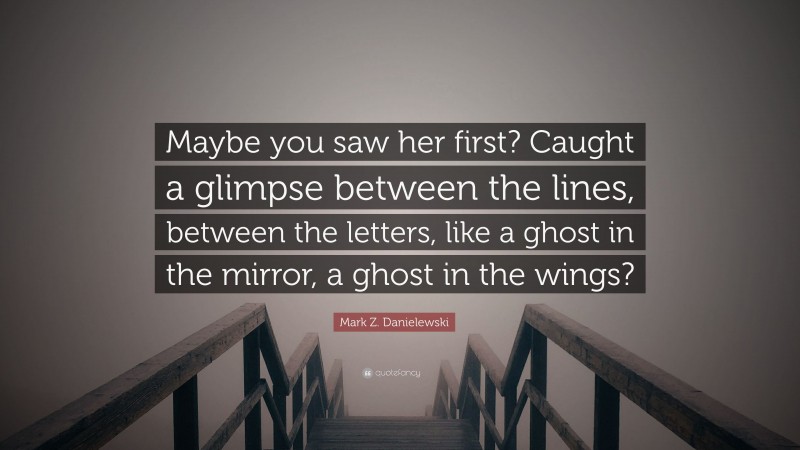 Mark Z. Danielewski Quote: “Maybe you saw her first? Caught a glimpse between the lines, between the letters, like a ghost in the mirror, a ghost in the wings?”