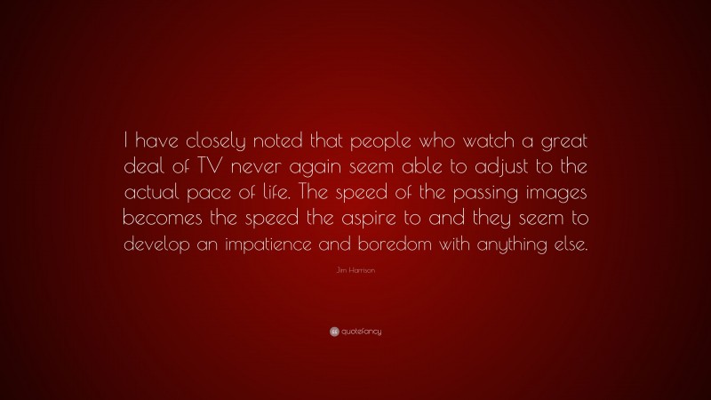 Jim Harrison Quote: “I have closely noted that people who watch a great deal of TV never again seem able to adjust to the actual pace of life. The speed of the passing images becomes the speed the aspire to and they seem to develop an impatience and boredom with anything else.”