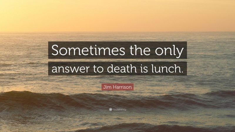Jim Harrison Quote: “Sometimes the only answer to death is lunch.”