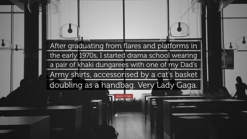 Jenny Eclair Quote: “After graduating from flares and platforms in the early 1970s, I started drama school wearing a pair of khaki dungarees with one of my Dad’s Army shirts, accessorised by a cat’s basket doubling as a handbag. Very Lady Gaga.”