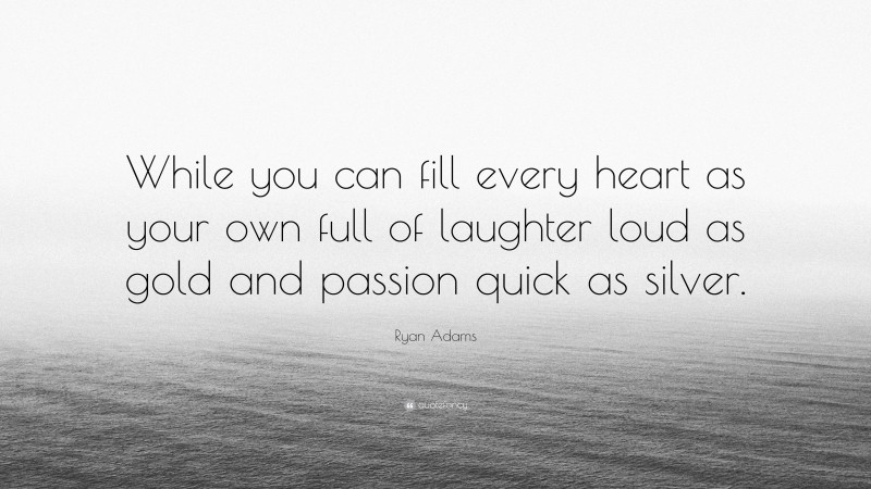 Ryan Adams Quote: “While you can fill every heart as your own full of laughter loud as gold and passion quick as silver.”