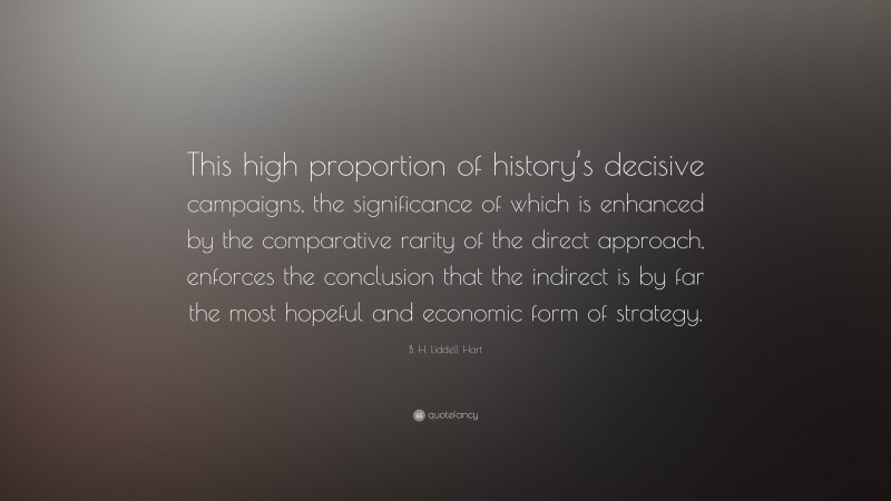 B. H. Liddell Hart Quote: “This high proportion of history’s decisive campaigns, the significance of which is enhanced by the comparative rarity of the direct approach, enforces the conclusion that the indirect is by far the most hopeful and economic form of strategy.”