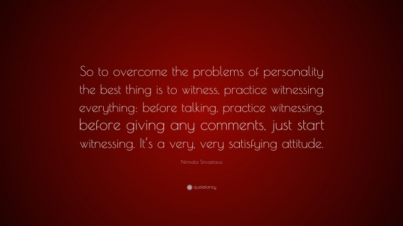 Nirmala Srivastava Quote: “So to overcome the problems of personality the best thing is to witness, practice witnessing everything: before talking, practice witnessing, before giving any comments, just start witnessing. It’s a very, very satisfying attitude.”