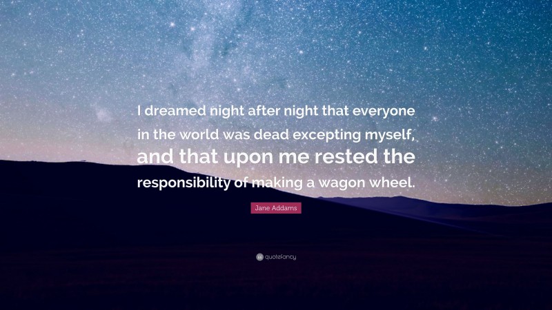 Jane Addams Quote: “I dreamed night after night that everyone in the world was dead excepting myself, and that upon me rested the responsibility of making a wagon wheel.”
