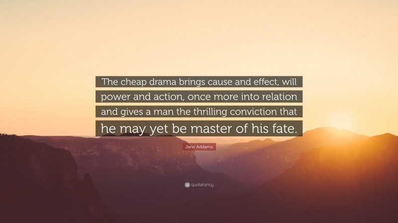 Jane Addams Quote: “The cheap drama brings cause and effect, will power and action, once more into relation and gives a man the thrilling conviction that he may yet be master of his fate.”