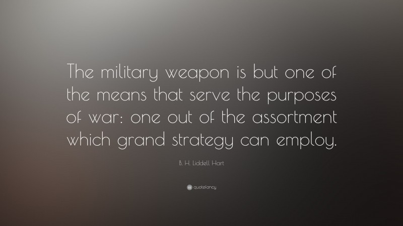 B. H. Liddell Hart Quote: “The military weapon is but one of the means that serve the purposes of war: one out of the assortment which grand strategy can employ.”