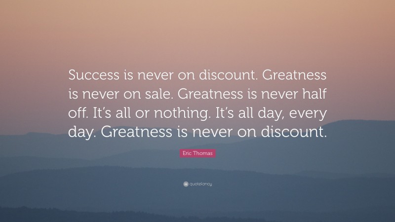 Eric Thomas Quote: “Success is never on discount. Greatness is never on sale. Greatness is never half off. It’s all or nothing. It’s all day, every day. Greatness is never on discount.”