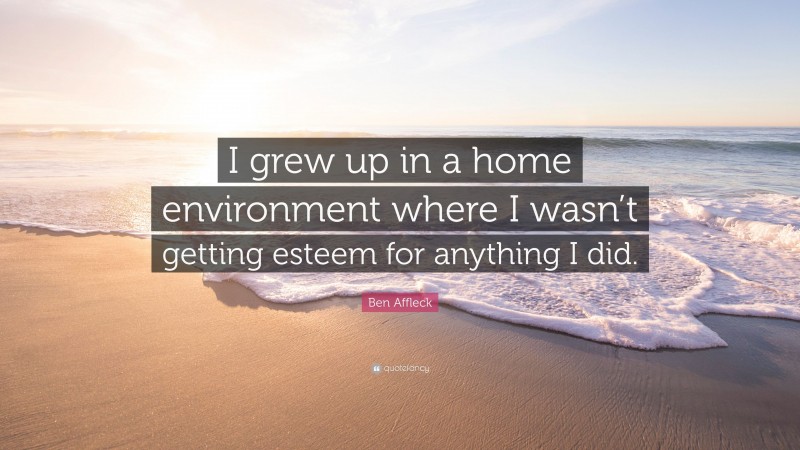 Ben Affleck Quote: “I grew up in a home environment where I wasn’t getting esteem for anything I did.”