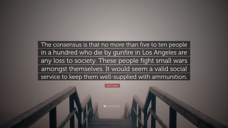 Jeff Cooper Quote: “The consensus is that no more than five to ten people in a hundred who die by gunfire in Los Angeles are any loss to society. These people fight small wars amongst themselves. It would seem a valid social service to keep them well-supplied with ammunition.”