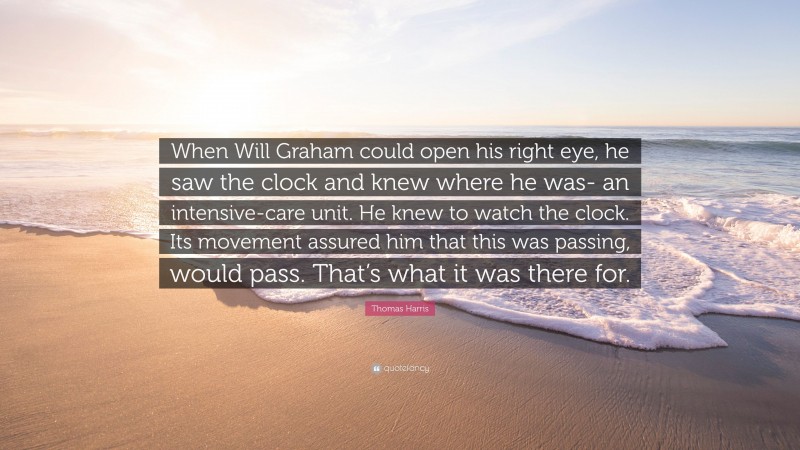 Thomas Harris Quote: “When Will Graham could open his right eye, he saw the clock and knew where he was- an intensive-care unit. He knew to watch the clock. Its movement assured him that this was passing, would pass. That’s what it was there for.”