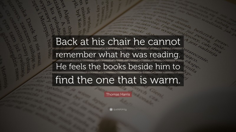 Thomas Harris Quote: “Back at his chair he cannot remember what he was reading. He feels the books beside him to find the one that is warm.”