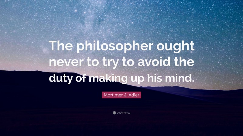 Mortimer J. Adler Quote: “The philosopher ought never to try to avoid the duty of making up his mind.”