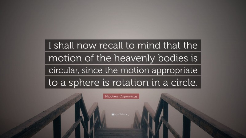 Nicolaus Copernicus Quote: “I shall now recall to mind that the motion of the heavenly bodies is circular, since the motion appropriate to a sphere is rotation in a circle.”