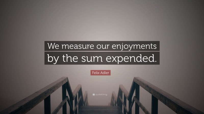 Felix Adler Quote: “We measure our enjoyments by the sum expended.”