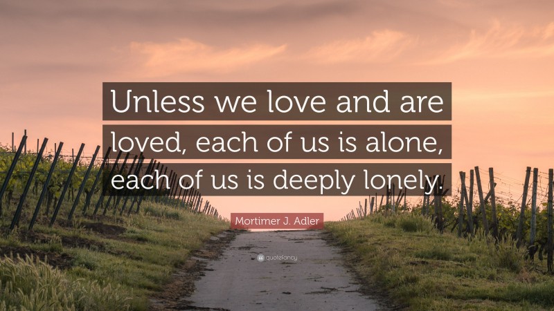 Mortimer J. Adler Quote: “Unless we love and are loved, each of us is alone, each of us is deeply lonely.”