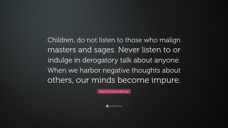 Mata Amritanandamayi Quote: “Children, do not listen to those who malign masters and sages. Never listen to or indulge in derogatory talk about anyone. When we harbor negative thoughts about others, our minds become impure.”